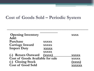 Cost of Goods Sold – Periodic System
______________________________________________
__________
Opening Inventory xxxx
Add:
Purchase xxxxx
Carriage Inward xxxxx
Import Duty xxxxx
xxxxx
(-) Return Outward (xxxx) xxxxx
Cost of Goods Available for sale xxxxx
(-) Closing Stock (xxxx)
Cost of Good Sold xxxxxx
 