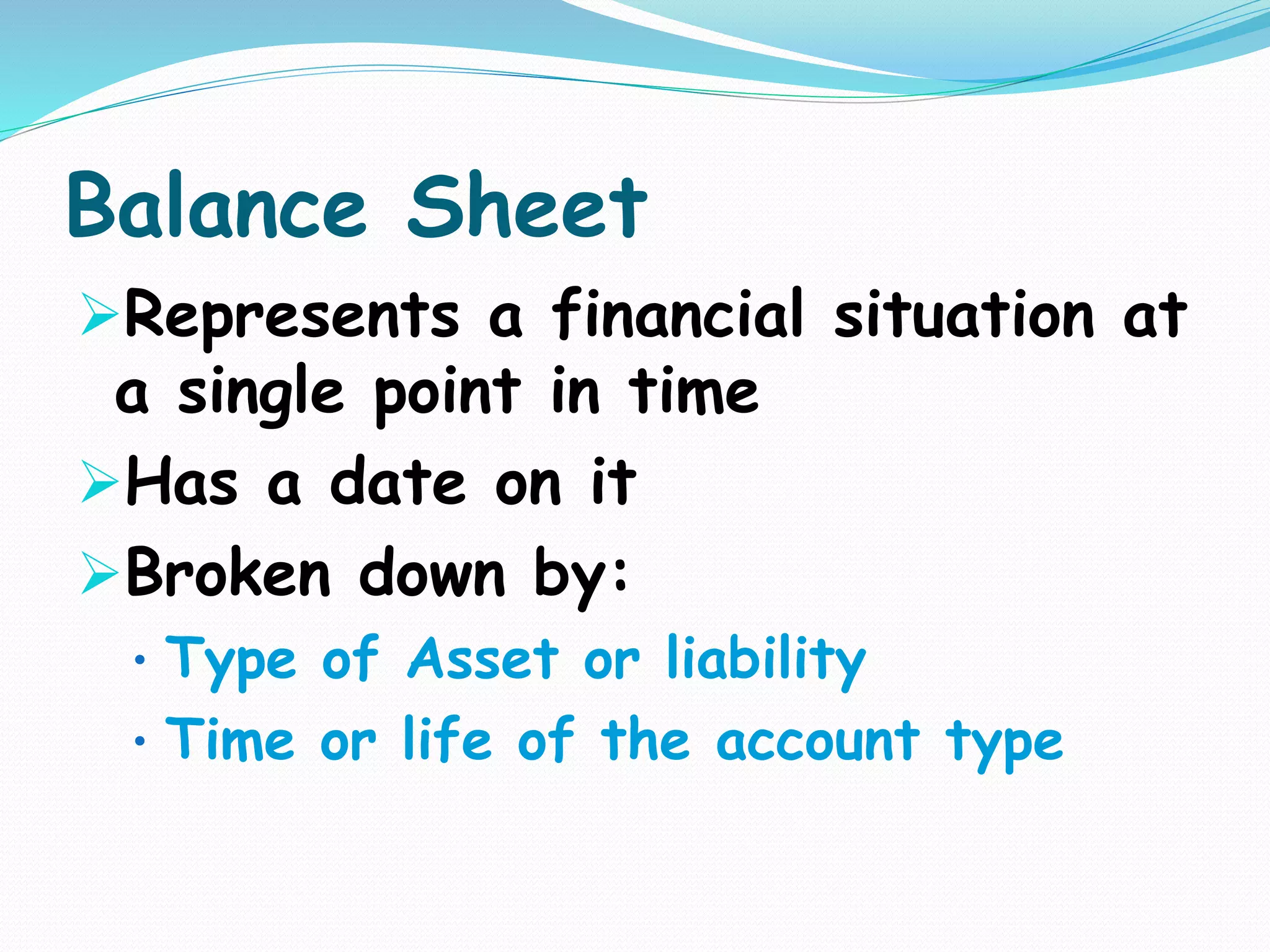 Balance Sheet
Represents a financial situation at
a single point in time
Has a date on it
Broken down by:
• Type of Asset or liability
• Time or life of the account type
 