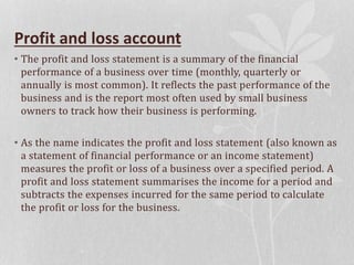 Profit and loss account
• The profit and loss statement is a summary of the financial
performance of a business over time (monthly, quarterly or
annually is most common). It reflects the past performance of the
business and is the report most often used by small business
owners to track how their business is performing.
• As the name indicates the profit and loss statement (also known as
a statement of financial performance or an income statement)
measures the profit or loss of a business over a specified period. A
profit and loss statement summarises the income for a period and
subtracts the expenses incurred for the same period to calculate
the profit or loss for the business.
 