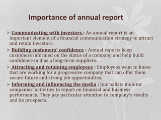 Importance of annual report
 Communicating with investors : An annual report is an
important element of a financial communication strategy to attract
and retain investors.
 Building customers’ confidence : Annual reports keep
customers informed on the status of a company and help build
confidence in it as a long-term suppliers.
 Attracting and retaining employees : Employees want to know
that are working for a progressive company that can offer them
secure future and strong job opportunities.
 Informing and influencing the media : Journalists monitor
companies’ activities to report on financial and business
performance. They pay particular attention to company’s results
and its prospects.
 