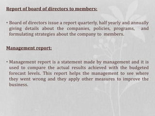 Report of board of directors to members:
• Board of directors issue a report quarterly, half yearly and annually
giving details about the companies, policies, programs, and
formulating strategies about the company to members.
Management report:
• Management report is a statement made by management and it is
used to compare the actual results achieved with the budgeted
forecast levels. This report helps the management to see where
they went wrong and they apply other measures to improve the
business.
 