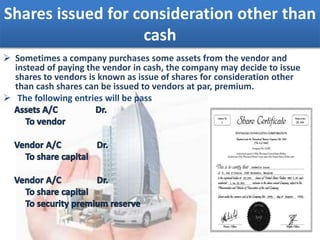 Shares issued for consideration other than
cash
 Sometimes a company purchases some assets from the vendor and
instead of paying the vendor in cash, the company may decide to issue
shares to vendors is known as issue of shares for consideration other
than cash shares can be issued to vendors at par, premium.
 The following entries will be pass
 