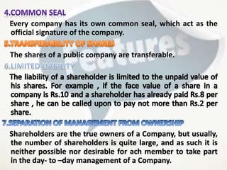 Every company has its own common seal, which act as the
official signature of the company.
The shares of a public company are transferable.
Shareholders are the true owners of a Company, but usually,
the number of shareholders is quite large, and as such it is
neither possible nor desirable for ach member to take part
in the day- to –day management of a Company.
 