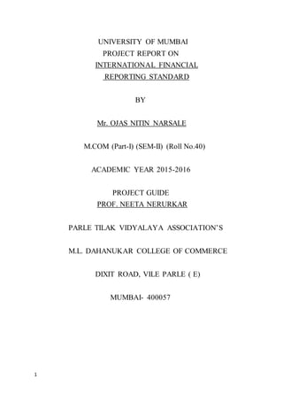 1
UNIVERSITY OF MUMBAI
PROJECT REPORT ON
INTERNATIONAL FINANCIAL
REPORTING STANDARD
BY
Mr. OJAS NITIN NARSALE
M.COM (Part-I) (SEM-II) (Roll No.40)
ACADEMIC YEAR 2015-2016
PROJECT GUIDE
PROF. NEETA NERURKAR
PARLE TILAK VIDYALAYA ASSOCIATION’S
M.L. DAHANUKAR COLLEGE OF COMMERCE
DIXIT ROAD, VILE PARLE ( E)
MUMBAI- 400057
 
