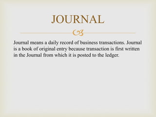 
Journal means a daily record of business transactions. Journal
is a book of original entry because transaction is first written
in the Journal from which it is posted to the ledger.
JOURNAL
 
