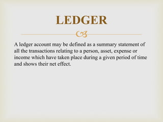 
A ledger account may be defined as a summary statement of
all the transactions relating to a person, asset, expense or
income which have taken place during a given period of time
and shows their net effect.
LEDGER
 