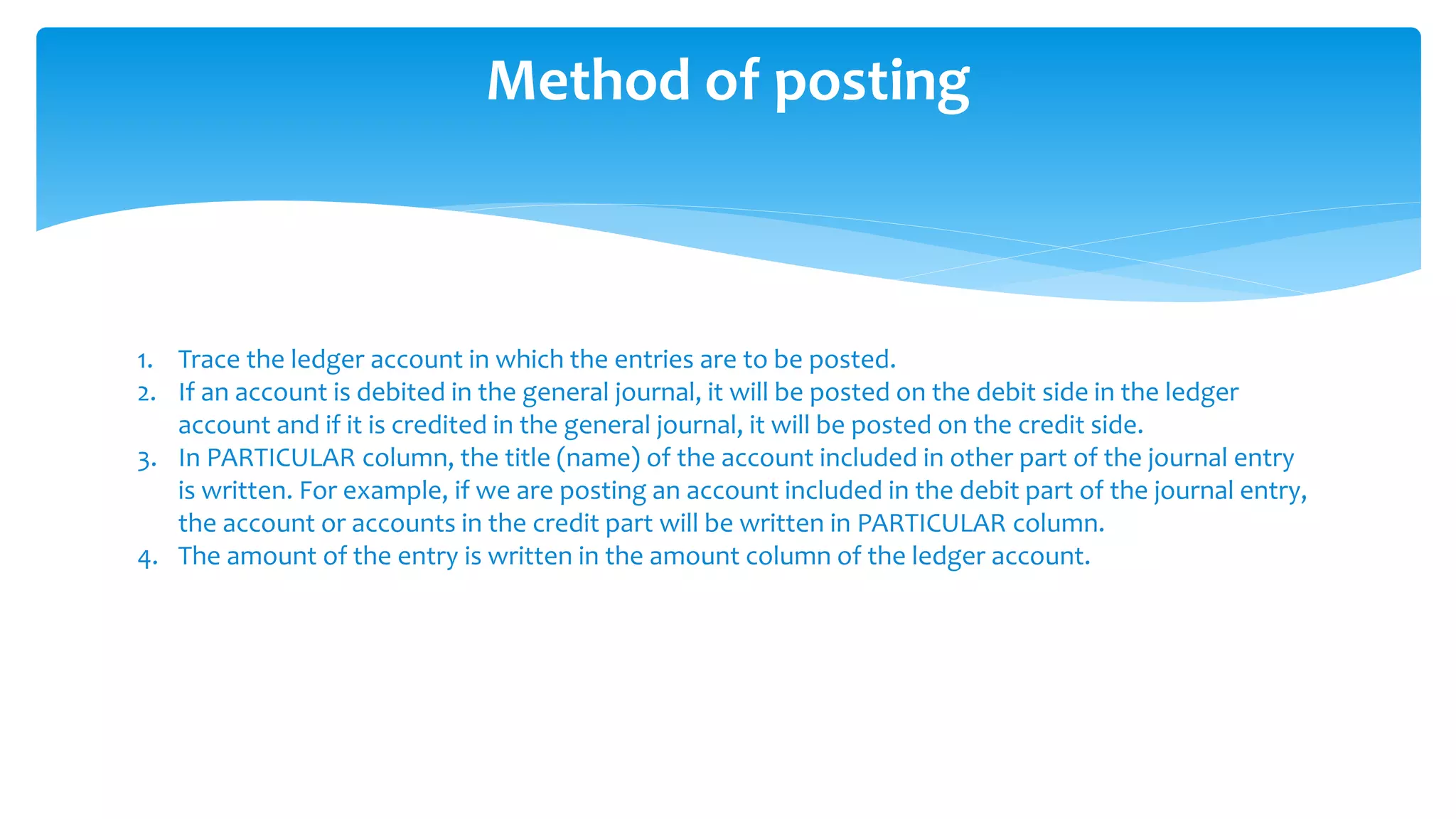 Method of posting
1. Trace the ledger account in which the entries are to be posted.
2. If an account is debited in the general journal, it will be posted on the debit side in the ledger
account and if it is credited in the general journal, it will be posted on the credit side.
3. In PARTICULAR column, the title (name) of the account included in other part of the journal entry
is written. For example, if we are posting an account included in the debit part of the journal entry,
the account or accounts in the credit part will be written in PARTICULAR column.
4. The amount of the entry is written in the amount column of the ledger account.
 