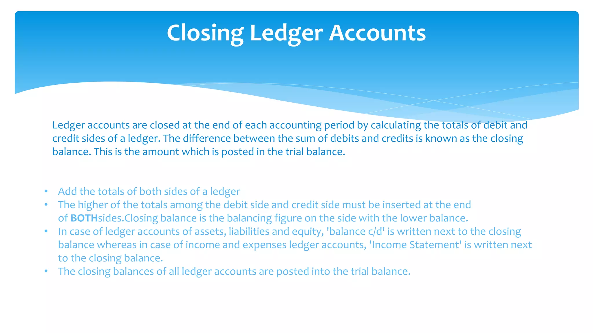 Closing Ledger Accounts
Ledger accounts are closed at the end of each accounting period by calculating the totals of debit and
credit sides of a ledger. The difference between the sum of debits and credits is known as the closing
balance. This is the amount which is posted in the trial balance.
• Add the totals of both sides of a ledger
• The higher of the totals among the debit side and credit side must be inserted at the end
of BOTHsides.Closing balance is the balancing figure on the side with the lower balance.
• In case of ledger accounts of assets, liabilities and equity, 'balance c/d' is written next to the closing
balance whereas in case of income and expenses ledger accounts, 'Income Statement' is written next
to the closing balance.
• The closing balances of all ledger accounts are posted into the trial balance.
 
