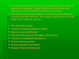  The Accounting Cycle Definitions. Journal diary of information ofThe Accounting Cycle Definitions. Journal diary of information of
day-to-day transaction. Ledger individual accounts that helpday-to-day transaction. Ledger individual accounts that help
summarize activity and obtain balances of accounts.summarize activity and obtain balances of accounts.
 Trial balance a statement listing on a certain date that shows allTrial balance a statement listing on a certain date that shows all
accounts and their balances. This usually occurs at the end of theaccounts and their balances. This usually occurs at the end of the
month, but it could be any time.month, but it could be any time.
 The Accounting Cycle.The Accounting Cycle.
 Analyze transactions(Debit or Credit).Analyze transactions(Debit or Credit).
 Record in a journal(Record)Record in a journal(Record)
 Post from the journal to the ledger. (Summarize)Post from the journal to the ledger. (Summarize)
 Prepare an unadjusted trial balance.Prepare an unadjusted trial balance.
 Record adjusting entriesRecord adjusting entries
 Prepare adjusted trial balancePrepare adjusted trial balance
 Prepare Financial StatementsPrepare Financial Statements
 