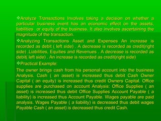 Analyze Transactions Involves taking a decision on whether aAnalyze Transactions Involves taking a decision on whether a
particular business event has an economic effect on the assets,particular business event has an economic effect on the assets,
liabilities or equity of the business. It also involves ascertaining theliabilities or equity of the business. It also involves ascertaining the
magnitude of the transaction.magnitude of the transaction.
Analyzing Transactions Asset and Expenses An increase isAnalyzing Transactions Asset and Expenses An increase is
recorded as debit ( left side) . A decrease is recorded as credit(rightrecorded as debit ( left side) . A decrease is recorded as credit(right
side) .Liabilities, Equities and Revenues . A decrease is recorded asside) .Liabilities, Equities and Revenues . A decrease is recorded as
debit( left side) . An increase is recorded as credit(right side)debit( left side) . An increase is recorded as credit(right side)
Practical Example:Practical Example:
The owner brings cash from his personal account into the businessThe owner brings cash from his personal account into the business
Analysis. Cash ( an asset) is increased thus debit Cash OwnerAnalysis. Cash ( an asset) is increased thus debit Cash Owner
Capital ( an equity) is increased thus credit Owners Capital. OfficeCapital ( an equity) is increased thus credit Owners Capital. Office
supplies are purchased on account Analysis: Office Supplies ( ansupplies are purchased on account Analysis: Office Supplies ( an
asset) is increased thus debit Office Supplies Account Payable ( aasset) is increased thus debit Office Supplies Account Payable ( a
liability) is increased thus Account Payable. Wages payable are paidliability) is increased thus Account Payable. Wages payable are paid
analysis. Wages Payable ( a liability) is decreased thus debit wagesanalysis. Wages Payable ( a liability) is decreased thus debit wages
Payable Cash ( an asset) is decreased thus credit Cash.Payable Cash ( an asset) is decreased thus credit Cash.
 