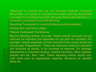 Revenue is earned but not yet received Analysis: AccountsRevenue is earned but not yet received Analysis: Accounts
Recievable ( an asset) is increased thus debit accounts ReceivableRecievable ( an asset) is increased thus debit accounts Receivable
( an asset )is increased thus debit Accounts Receivable Revenue ( a( an asset )is increased thus debit Accounts Receivable Revenue ( a
revenue) is increased thus credit Revenuerevenue) is increased thus credit Revenue
Recording Transaction in Journal Entries( practical example)Recording Transaction in Journal Entries( practical example)
Posting from Journal to LedgerPosting from Journal to Ledger
Prepare Unadjusted Trial balancePrepare Unadjusted Trial balance
Record Adjusting Entries Accurals: These include revenues not yetRecord Adjusting Entries Accurals: These include revenues not yet
received nor recorded and expenses not yet paid nor recorded. Forreceived nor recorded and expenses not yet paid nor recorded. For
example, interest expenses on loan accured in the current period butexample, interest expenses on loan accured in the current period but
not yet paid. Prepayments : These are revenues received in advancenot yet paid. Prepayments : These are revenues received in advance
and recorded as assets, to be recorded as expense. For exampleand recorded as assets, to be recorded as expense. For example
adjustments to unearned revenue, prepaid insurance, office supplies,adjustments to unearned revenue, prepaid insurance, office supplies,
prepaid rent etc, Non- cash: These adjusting entries record non-prepaid rent etc, Non- cash: These adjusting entries record non-
cash items such as depreciation expense, allowance for doubtfulcash items such as depreciation expense, allowance for doubtful
debts etc.debts etc.
 