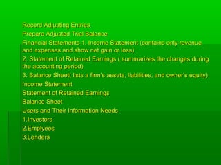 Record Adjusting EntriesRecord Adjusting Entries
Prepare Adjusted Trial BalancePrepare Adjusted Trial Balance
Financial Statements 1. Income Statement (contains only revenueFinancial Statements 1. Income Statement (contains only revenue
and expenses and show net gain or loss)and expenses and show net gain or loss)
2. Statement of Retained Earnings ( summarizes the changes during2. Statement of Retained Earnings ( summarizes the changes during
the accounting period)the accounting period)
3. Balance Sheet( lists a firm’s assets, liabilities, and owner’s equity)3. Balance Sheet( lists a firm’s assets, liabilities, and owner’s equity)
Income StatementIncome Statement
Statement of Retained EarningsStatement of Retained Earnings
Balance SheetBalance Sheet
Users and Their Information NeedsUsers and Their Information Needs
1.Investors1.Investors
2.Emplyees2.Emplyees
3.Lenders3.Lenders
 