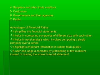 4. Suppliers and other trade creditors4. Suppliers and other trade creditors
5. Customers5. Customers
6. Governments and their agencies6. Governments and their agencies
7. Public7. Public
Advantages of Financial RatiosAdvantages of Financial Ratios
It simplifies the financial statements.It simplifies the financial statements.
It helps in comparing companies of different size with each otherIt helps in comparing companies of different size with each other
It helps in trend analysis which involves comparing a singleIt helps in trend analysis which involves comparing a single
company over a periodcompany over a period
It highlights important information in simple form quicklyIt highlights important information in simple form quickly
A user can judge a company by just looking at few numbersA user can judge a company by just looking at few numbers
instead of reading the whole financial statementinstead of reading the whole financial statement
 