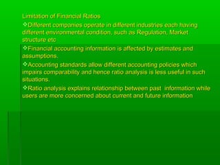 Limitation of Financial RatiosLimitation of Financial Ratios
Different companies operate in different industries each havingDifferent companies operate in different industries each having
different environmental condition, such as Regulation, Marketdifferent environmental condition, such as Regulation, Market
structure etcstructure etc
Financial accounting information is affected by estimates andFinancial accounting information is affected by estimates and
assumptions.assumptions.
Accounting standards allow different accounting policies whichAccounting standards allow different accounting policies which
impairs comparability and hence ratio analysis is less useful in suchimpairs comparability and hence ratio analysis is less useful in such
situations.situations.
Ratio analysis explains relationship between past information whileRatio analysis explains relationship between past information while
users are more concerned about current and future informationusers are more concerned about current and future information
 
