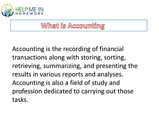 Accounting is the recording of financial
transactions along with storing, sorting,
retrieving, summarizing, and presenting the
results in various reports and analyses.
Accounting is also a field of study and
profession dedicated to carrying out those
tasks.
 