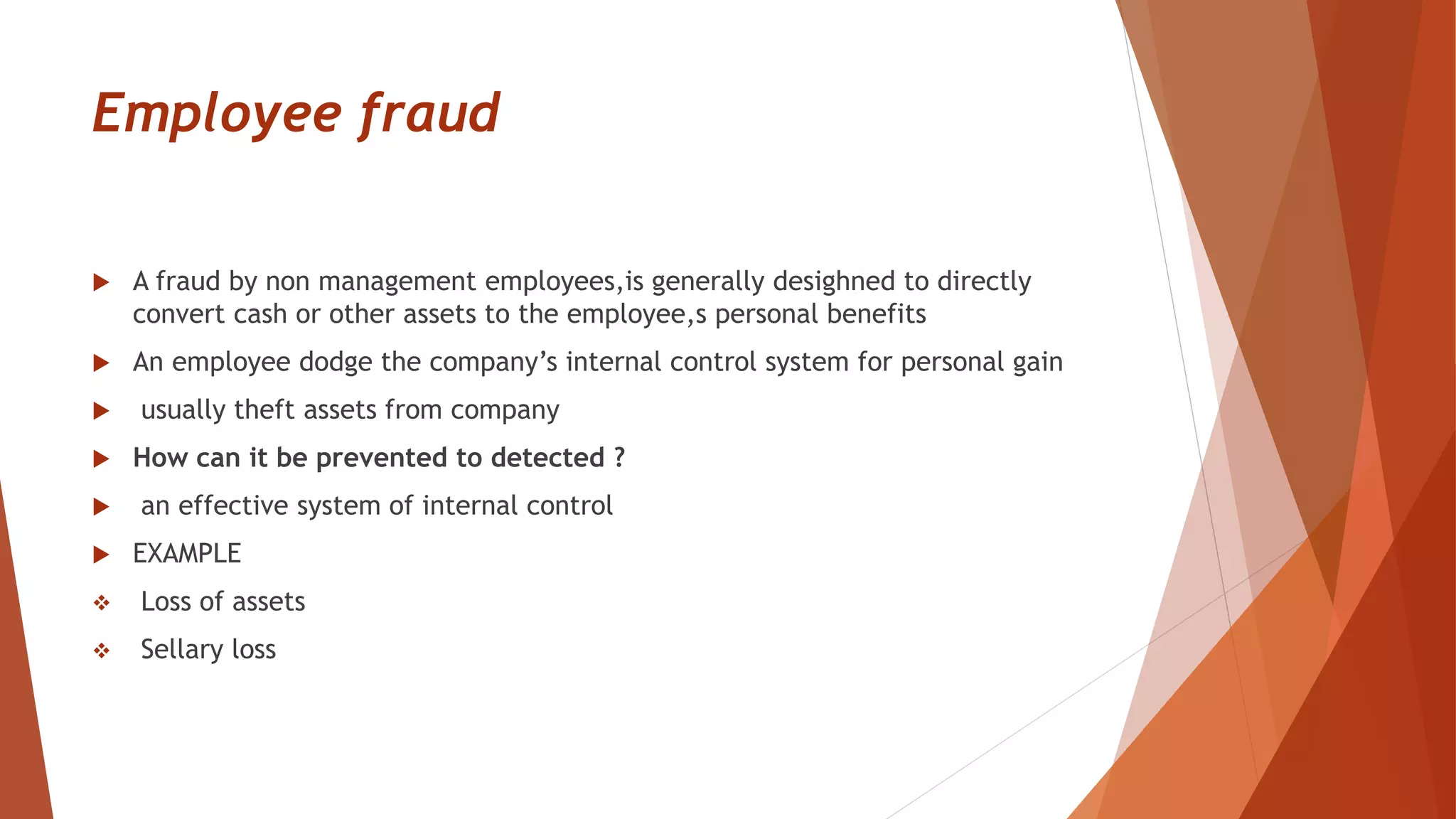 Employee fraud
 A fraud by non management employees,is generally desighned to directly
convert cash or other assets to the employee,s personal benefits
 An employee dodge the company’s internal control system for personal gain
 usually theft assets from company
 How can it be prevented to detected ?
 an effective system of internal control
 EXAMPLE
 Loss of assets
 Sellary loss
 