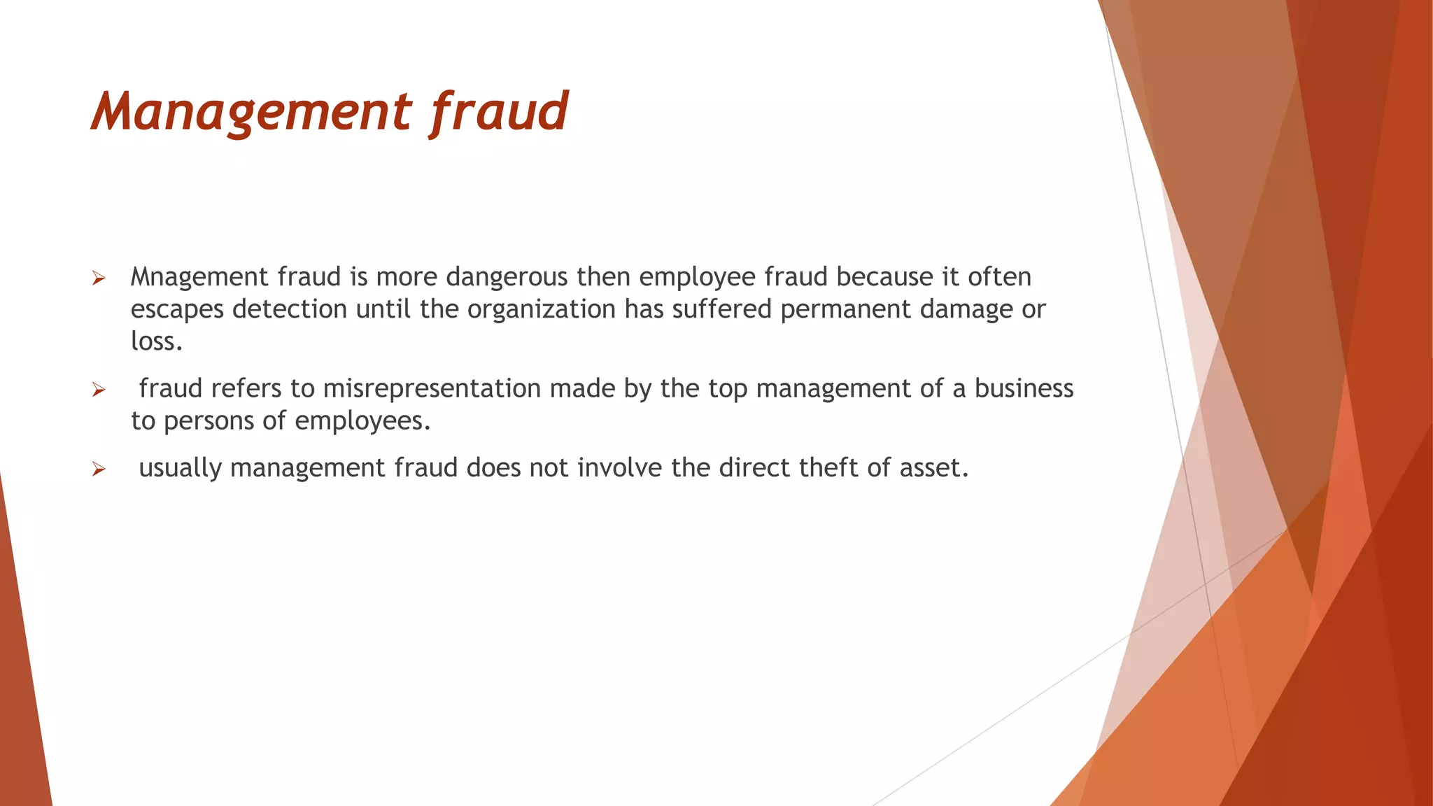 Management fraud
 Mnagement fraud is more dangerous then employee fraud because it often
escapes detection until the organization has suffered permanent damage or
loss.
 fraud refers to misrepresentation made by the top management of a business
to persons of employees.
 usually management fraud does not involve the direct theft of asset.
 