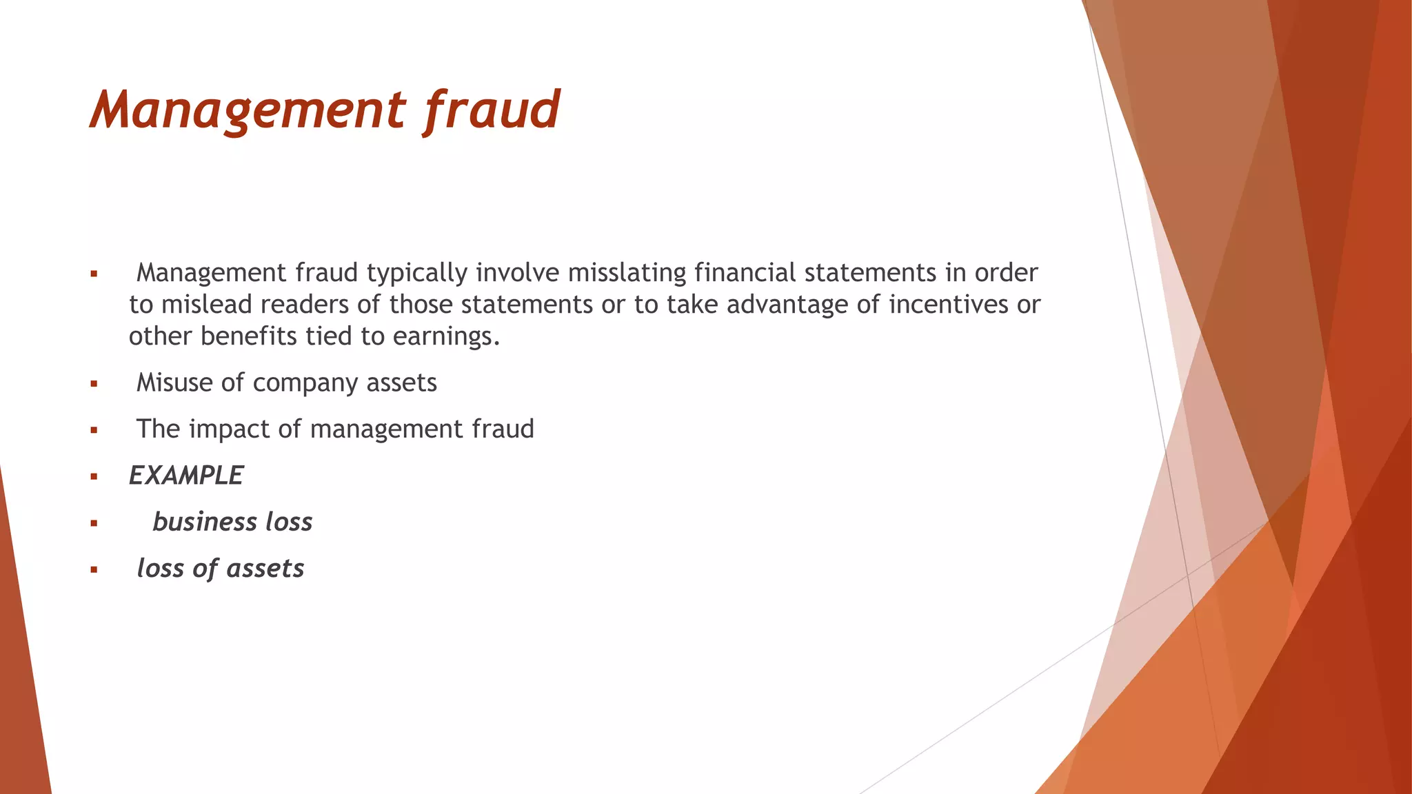 Management fraud
 Management fraud typically involve misslating financial statements in order
to mislead readers of those statements or to take advantage of incentives or
other benefits tied to earnings.
 Misuse of company assets
 The impact of management fraud
 EXAMPLE
 business loss
 loss of assets
 