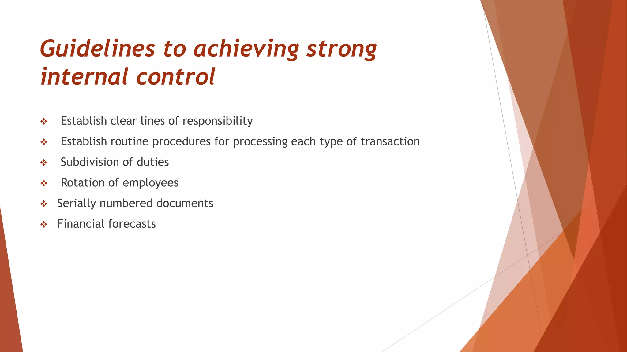Guidelines to achieving strong
internal control
 Establish clear lines of responsibility
 Establish routine procedures for processing each type of transaction
 Subdivision of duties
 Rotation of employees
 Serially numbered documents
 Financial forecasts
 