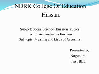 NDRK College Of Education
Hassan.
Subject: Social Science (Business studies)
Topic: Accounting in Business
Sub topic: Meaning and kinds of Accounts .
Presented by.
Nagendra
First BEd.
 