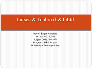 Name: Sagar Acharjee
ID: 23IUT0150055
Subject Code:- INM571
Program:- MBA 1st year
Guided by:- Tamladipta Sen
Larsen & Toubro (L&T)Ltd.
 