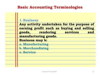 Lecturer: Mr. Sajid Ali 11
Basic Accounting Terminologies
1.Business
Any activity undertaken for the purpose of
earning profit such as buying and selling
goods, rendering services and
manufacturing goods.
Business may b:
a. Manufacturing
b. Merchandising
c. Service
 