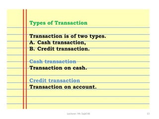 Lecturer: Mr. Sajid Ali 13
Transaction is of two types.
A. Cash transaction,
B. Credit transaction.
Cash transaction
Transaction on cash.
Credit transaction
Transaction on account.
Types of Transaction
 