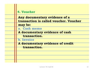 Lecturer: Mr. Sajid Ali 14
Any documentary evidence of a
transaction is called voucher. Voucher
may be:
a. Cash memo
A documentary evidence of cash
transaction.
b. Invoice
A documentary evidence of credit
transaction.
4. Voucher
 
