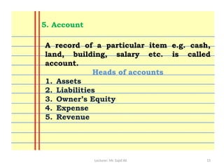 Lecturer: Mr. Sajid Ali 15
A record of a particular item e.g. cash,
land, building, salary etc. is called
account.
Heads of accounts
1. Assets
2. Liabilities
3. Owner’s Equity
4. Expense
5. Revenue
5. Account
 