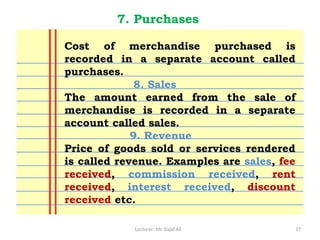Lecturer: Mr. Sajid Ali 17
7. Purchases
Cost of merchandise purchased is
recorded in a separate account called
purchases.
8. Sales
The amount earned from the sale of
merchandise is recorded in a separate
account called sales.
9. Revenue
Price of goods sold or services rendered
is called revenue. Examples are sales, fee
received, commission received, rent
received, interest received, discount
received etc.
 