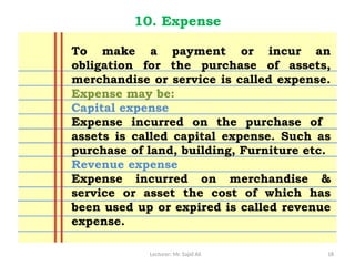 Lecturer: Mr. Sajid Ali 18
10. Expense
To make a payment or incur an
obligation for the purchase of assets,
merchandise or service is called expense.
Expense may be:
Capital expense
Expense incurred on the purchase of
assets is called capital expense. Such as
purchase of land, building, Furniture etc.
Revenue expense
Expense incurred on merchandise &
service or asset the cost of which has
been used up or expired is called revenue
expense.
 