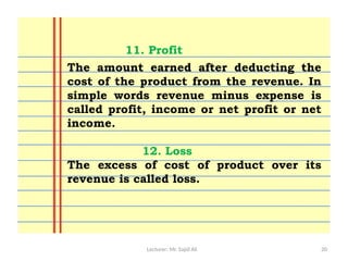 Lecturer: Mr. Sajid Ali 20
The amount earned after deducting the
cost of the product from the revenue. In
simple words revenue minus expense is
called profit, income or net profit or net
income.
12. Loss
The excess of cost of product over its
revenue is called loss.
11. Profit
 