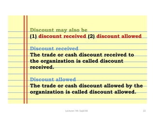 Lecturer: Mr. Sajid Ali 22
Discount may also be
(1) discount received (2) discount allowed
Discount received
The trade or cash discount received to
the organization is called discount
received.
Discount allowed
The trade or cash discount allowed by the
organization is called discount allowed.
 