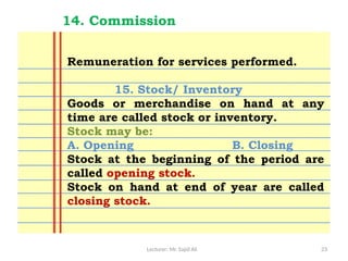 Lecturer: Mr. Sajid Ali 23
14. Commission
Remuneration for services performed.
15. Stock/ Inventory
Goods or merchandise on hand at any
time are called stock or inventory.
Stock may be:
A. Opening B. Closing
Stock at the beginning of the period are
called opening stock.
Stock on hand at end of year are called
closing stock.
 