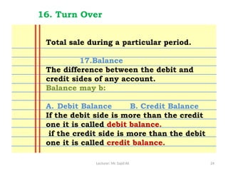 Lecturer: Mr. Sajid Ali 24
16. Turn Over
Total sale during a particular period.
17.Balance
The difference between the debit and
credit sides of any account.
Balance may b:
A. Debit Balance B. Credit Balance
If the debit side is more than the credit
one it is called debit balance.
if the credit side is more than the debit
one it is called credit balance.
 