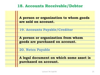 Lecturer: Mr. Sajid Ali 25
18. Accounts Receivable/Debtor
A person or organization to whom goods
are sold on account.
19. Accounts Payable/Creditor
A person or organization from whom
goods are purchased on account.
20. Notes Payable
A legal document on which some asset is
purchased on account.
 