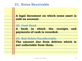 Lecturer: Mr. Sajid Ali 26
21. Notes Receivable
A legal document on which some asset is
sold on account.
22. Cash Book
A book in which the receipts and
payments of cash is recorded.
23. Bad Debts/Uncollectable
The amount due from debtors which is
not collectable from them.
 