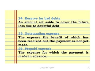 Lecturer: Mr. Sajid Ali 27
24. Reserve for bad debts
An amount set aside to cover the future
loss due to doubtful debt.
25. Outstanding expense
The expense the benefit of which has
been received but the payment is not yet
made.
26. Prepaid expense
The expense for which the payment is
made in advance.
 