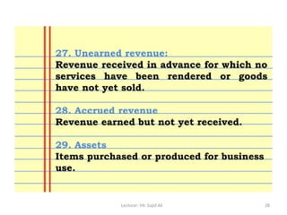 Lecturer: Mr. Sajid Ali 28
27. Unearned revenue:
Revenue received in advance for which no
services have been rendered or goods
have not yet sold.
28. Accrued revenue
Revenue earned but not yet received.
29. Assets
Items purchased or produced for business
use.
 