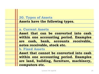 Lecturer: Mr. Sajid Ali 29
30. Types of Assets
Assets have the following types.
a. Current Assets
Asset that can be converted into cash
within one accounting period. Examples
are cash, bank, accounts receivable,
notes receivable, stock etc.
b. Fixed Assets
Asset that cannot be converted into cash
within one accounting period. Examples
are land, building, furniture, machinery,
computers etc.
 