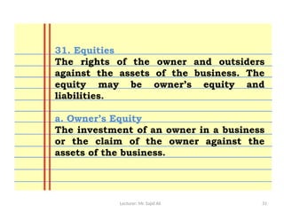Lecturer: Mr. Sajid Ali 31
31. Equities
The rights of the owner and outsiders
against the assets of the business. The
equity may be owner’s equity and
liabilities.
a. Owner’s Equity
The investment of an owner in a business
or the claim of the owner against the
assets of the business.
 