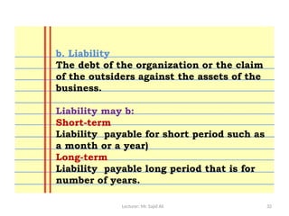 Lecturer: Mr. Sajid Ali 32
b. Liability
The debt of the organization or the claim
of the outsiders against the assets of the
business.
Liability may b:
Short-term
Liability payable for short period such as
a month or a year)
Long-term
Liability payable long period that is for
number of years.
 