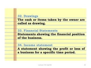 Lecturer: Mr. Sajid Ali 33
32. Drawings
The cash or items taken by the owner are
called as drawing.
33. Financial Statements
Statements showing the financial position
of the business.
34. Income statement
A statement showing the profit or loss of
a business for a specific time period.
 