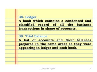 Lecturer: Mr. Sajid Ali 35
38. Ledger
A book which contains a condensed and
classified record of all the business
transactions in shape of accounts.
39. Trial Balance
A list of accounts and their balances
prepared in the same order as they were
appearing in ledger and cash book.
 