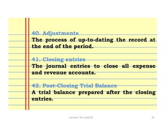 Lecturer: Mr. Sajid Ali 36
40. Adjustments
The process of up-to-dating the record at
the end of the period.
41. Closing entries
The journal entries to close all expense
and revenue accounts.
42. Post-Closing Trial Balance
A trial balance prepared after the closing
entries.
 