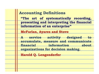 Lecturer: Mr. Sajid Ali 4
“The art of systematically recording,
presenting and interpreting the financial
information of an enterprise”
McFarlan, Ayares and Stove
A service activity designed to
accumulate, measure and communicate
financial information about
organizations for decision making.
Harold Q. Lengenderfer
Accounting Definitions
 