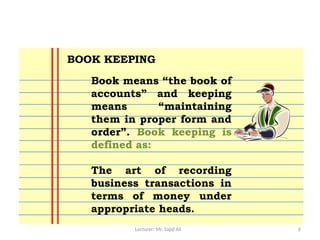 Lecturer: Mr. Sajid Ali 6
Book means “the book of
accounts” and keeping
means “maintaining
them in proper form and
order”. Book keeping is
defined as:
The art of recording
business transactions in
terms of money under
appropriate heads.
BOOK KEEPING
 
