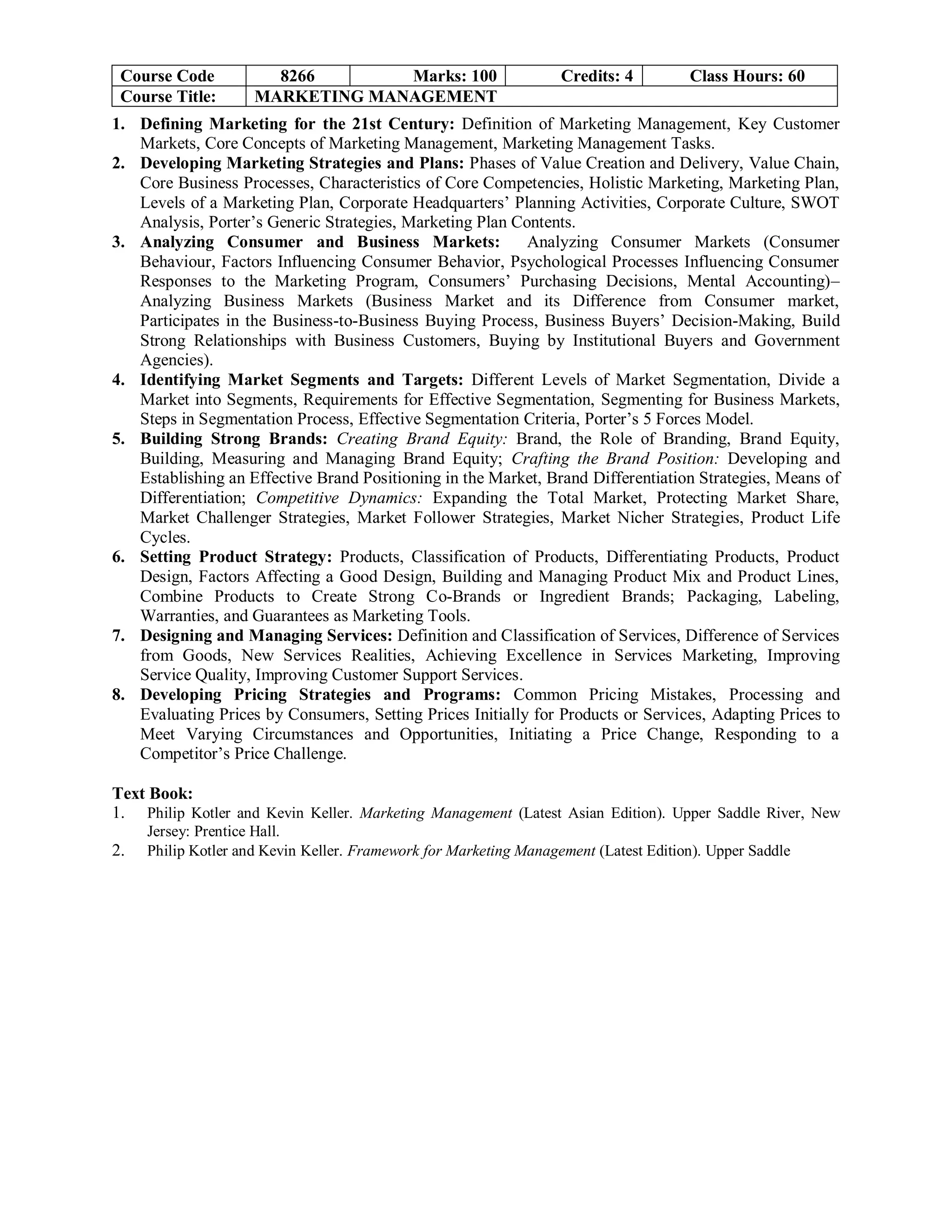 Course Code 8266 Marks: 100 Credits: 4 Class Hours: 60
Course Title: MARKETING MANAGEMENT
1. Defining Marketing for the 21st Century: Definition of Marketing Management, Key Customer
Markets, Core Concepts of Marketing Management, Marketing Management Tasks.
2. Developing Marketing Strategies and Plans: Phases of Value Creation and Delivery, Value Chain,
Core Business Processes, Characteristics of Core Competencies, Holistic Marketing, Marketing Plan,
Levels of a Marketing Plan, Corporate Headquarters’ Planning Activities, Corporate Culture, SWOT
Analysis, Porter’s Generic Strategies, Marketing Plan Contents.
3. Analyzing Consumer and Business Markets: Analyzing Consumer Markets (Consumer
Behaviour, Factors Influencing Consumer Behavior, Psychological Processes Influencing Consumer
Responses to the Marketing Program, Consumers’ Purchasing Decisions, Mental Accounting)–
Analyzing Business Markets (Business Market and its Difference from Consumer market,
Participates in the Business-to-Business Buying Process, Business Buyers’ Decision-Making, Build
Strong Relationships with Business Customers, Buying by Institutional Buyers and Government
Agencies).
4. Identifying Market Segments and Targets: Different Levels of Market Segmentation, Divide a
Market into Segments, Requirements for Effective Segmentation, Segmenting for Business Markets,
Steps in Segmentation Process, Effective Segmentation Criteria, Porter’s 5 Forces Model.
5. Building Strong Brands: Creating Brand Equity: Brand, the Role of Branding, Brand Equity,
Building, Measuring and Managing Brand Equity; Crafting the Brand Position: Developing and
Establishing an Effective Brand Positioning in the Market, Brand Differentiation Strategies, Means of
Differentiation; Competitive Dynamics: Expanding the Total Market, Protecting Market Share,
Market Challenger Strategies, Market Follower Strategies, Market Nicher Strategies, Product Life
Cycles.
6. Setting Product Strategy: Products, Classification of Products, Differentiating Products, Product
Design, Factors Affecting a Good Design, Building and Managing Product Mix and Product Lines,
Combine Products to Create Strong Co-Brands or Ingredient Brands; Packaging, Labeling,
Warranties, and Guarantees as Marketing Tools.
7. Designing and Managing Services: Definition and Classification of Services, Difference of Services
from Goods, New Services Realities, Achieving Excellence in Services Marketing, Improving
Service Quality, Improving Customer Support Services.
8. Developing Pricing Strategies and Programs: Common Pricing Mistakes, Processing and
Evaluating Prices by Consumers, Setting Prices Initially for Products or Services, Adapting Prices to
Meet Varying Circumstances and Opportunities, Initiating a Price Change, Responding to a
Competitor’s Price Challenge.
Text Book:
1. Philip Kotler and Kevin Keller. Marketing Management (Latest Asian Edition). Upper Saddle River, New
Jersey: Prentice Hall.
2. Philip Kotler and Kevin Keller. Framework for Marketing Management (Latest Edition). Upper Saddle
 