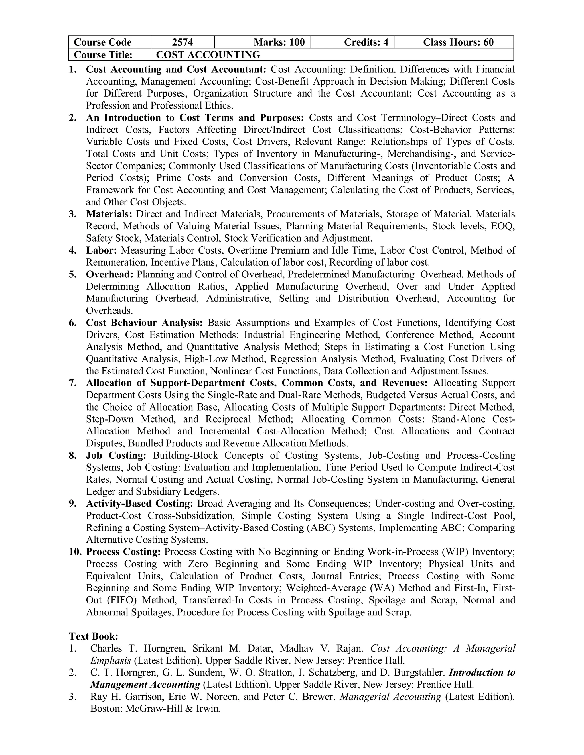 Course Code 2574 Marks: 100 Credits: 4 Class Hours: 60
Course Title: COST ACCOUNTING
1. Cost Accounting and Cost Accountant: Cost Accounting: Definition, Differences with Financial
Accounting, Management Accounting; Cost-Benefit Approach in Decision Making; Different Costs
for Different Purposes, Organization Structure and the Cost Accountant; Cost Accounting as a
Profession and Professional Ethics.
2. An Introduction to Cost Terms and Purposes: Costs and Cost Terminology–Direct Costs and
Indirect Costs, Factors Affecting Direct/Indirect Cost Classifications; Cost-Behavior Patterns:
Variable Costs and Fixed Costs, Cost Drivers, Relevant Range; Relationships of Types of Costs,
Total Costs and Unit Costs; Types of Inventory in Manufacturing-, Merchandising-, and Service-
Sector Companies; Commonly Used Classifications of Manufacturing Costs (Inventoriable Costs and
Period Costs); Prime Costs and Conversion Costs, Different Meanings of Product Costs; A
Framework for Cost Accounting and Cost Management; Calculating the Cost of Products, Services,
and Other Cost Objects.
3. Materials: Direct and Indirect Materials, Procurements of Materials, Storage of Material. Materials
Record, Methods of Valuing Material Issues, Planning Material Requirements, Stock levels, EOQ,
Safety Stock, Materials Control, Stock Verification and Adjustment.
4. Labor: Measuring Labor Costs, Overtime Premium and Idle Time, Labor Cost Control, Method of
Remuneration, Incentive Plans, Calculation of labor cost, Recording of labor cost.
5. Overhead: Planning and Control of Overhead, Predetermined Manufacturing Overhead, Methods of
Determining Allocation Ratios, Applied Manufacturing Overhead, Over and Under Applied
Manufacturing Overhead, Administrative, Selling and Distribution Overhead, Accounting for
Overheads.
6. Cost Behaviour Analysis: Basic Assumptions and Examples of Cost Functions, Identifying Cost
Drivers, Cost Estimation Methods: Industrial Engineering Method, Conference Method, Account
Analysis Method, and Quantitative Analysis Method; Steps in Estimating a Cost Function Using
Quantitative Analysis, High-Low Method, Regression Analysis Method, Evaluating Cost Drivers of
the Estimated Cost Function, Nonlinear Cost Functions, Data Collection and Adjustment Issues.
7. Allocation of Support-Department Costs, Common Costs, and Revenues: Allocating Support
Department Costs Using the Single-Rate and Dual-Rate Methods, Budgeted Versus Actual Costs, and
the Choice of Allocation Base, Allocating Costs of Multiple Support Departments: Direct Method,
Step-Down Method, and Reciprocal Method; Allocating Common Costs: Stand-Alone Cost-
Allocation Method and Incremental Cost-Allocation Method; Cost Allocations and Contract
Disputes, Bundled Products and Revenue Allocation Methods.
8. Job Costing: Building-Block Concepts of Costing Systems, Job-Costing and Process-Costing
Systems, Job Costing: Evaluation and Implementation, Time Period Used to Compute Indirect-Cost
Rates, Normal Costing and Actual Costing, Normal Job-Costing System in Manufacturing, General
Ledger and Subsidiary Ledgers.
9. Activity-Based Costing: Broad Averaging and Its Consequences; Under-costing and Over-costing,
Product-Cost Cross-Subsidization, Simple Costing System Using a Single Indirect-Cost Pool,
Refining a Costing System–Activity-Based Costing (ABC) Systems, Implementing ABC; Comparing
Alternative Costing Systems.
10. Process Costing: Process Costing with No Beginning or Ending Work-in-Process (WIP) Inventory;
Process Costing with Zero Beginning and Some Ending WIP Inventory; Physical Units and
Equivalent Units, Calculation of Product Costs, Journal Entries; Process Costing with Some
Beginning and Some Ending WIP Inventory; Weighted-Average (WA) Method and First-In, First-
Out (FIFO) Method, Transferred-In Costs in Process Costing, Spoilage and Scrap, Normal and
Abnormal Spoilages, Procedure for Process Costing with Spoilage and Scrap.
Text Book:
1. Charles T. Horngren, Srikant M. Datar, Madhav V. Rajan. Cost Accounting: A Managerial
Emphasis (Latest Edition). Upper Saddle River, New Jersey: Prentice Hall.
2. C. T. Horngren, G. L. Sundem, W. O. Stratton, J. Schatzberg, and D. Burgstahler. Introduction to
Management Accounting (Latest Edition). Upper Saddle River, New Jersey: Prentice Hall.
3. Ray H. Garrison, Eric W. Noreen, and Peter C. Brewer. Managerial Accounting (Latest Edition).
Boston: McGraw-Hill & Irwin.
 