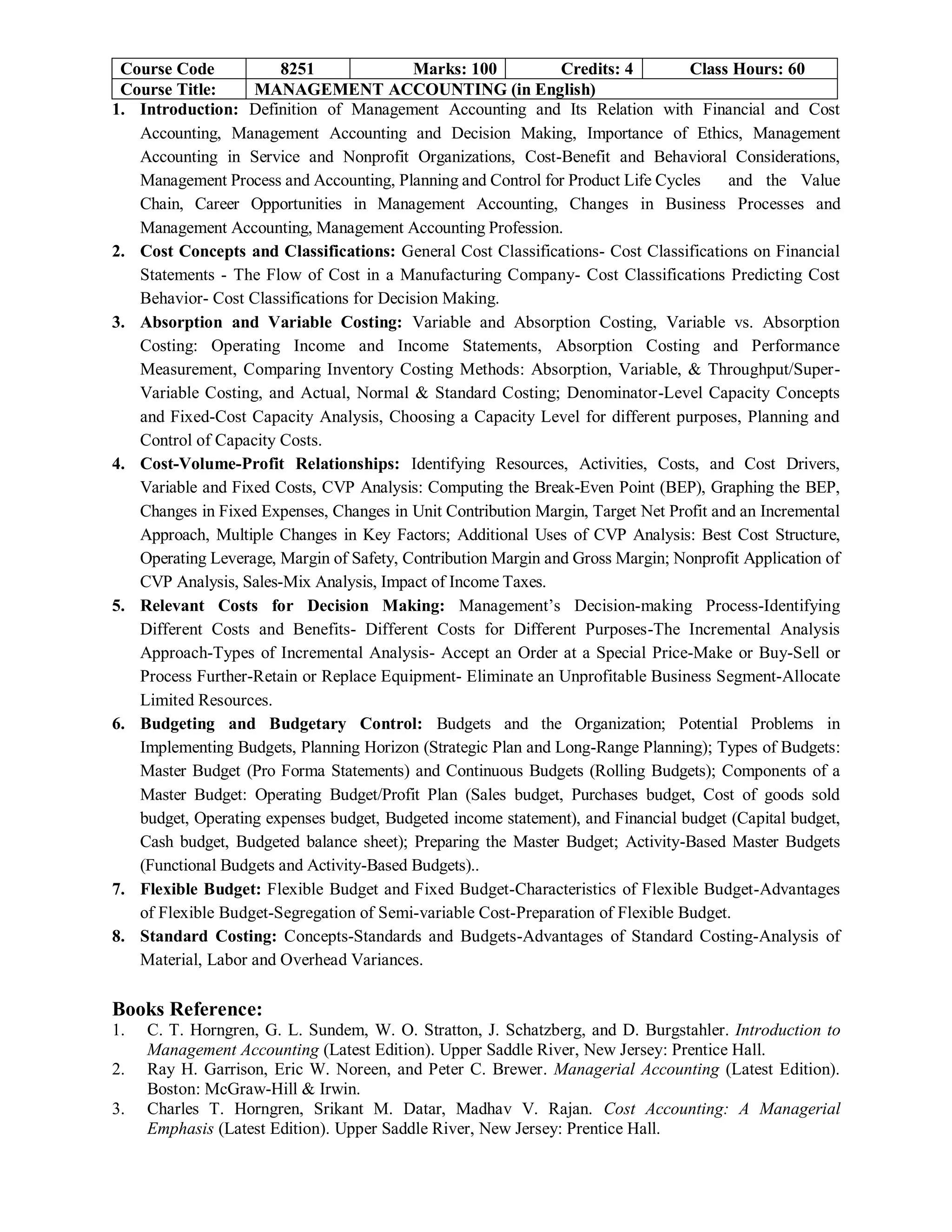 Course Code 8251 Marks: 100 Credits: 4 Class Hours: 60
Course Title: MANAGEMENT ACCOUNTING (in English)
1. Introduction: Definition of Management Accounting and Its Relation with Financial and Cost
Accounting, Management Accounting and Decision Making, Importance of Ethics, Management
Accounting in Service and Nonprofit Organizations, Cost-Benefit and Behavioral Considerations,
Management Process and Accounting, Planning and Control for Product Life Cycles and the Value
Chain, Career Opportunities in Management Accounting, Changes in Business Processes and
Management Accounting, Management Accounting Profession.
2. Cost Concepts and Classifications: General Cost Classifications- Cost Classifications on Financial
Statements - The Flow of Cost in a Manufacturing Company- Cost Classifications Predicting Cost
Behavior- Cost Classifications for Decision Making.
3. Absorption and Variable Costing: Variable and Absorption Costing, Variable vs. Absorption
Costing: Operating Income and Income Statements, Absorption Costing and Performance
Measurement, Comparing Inventory Costing Methods: Absorption, Variable, & Throughput/Super-
Variable Costing, and Actual, Normal & Standard Costing; Denominator-Level Capacity Concepts
and Fixed-Cost Capacity Analysis, Choosing a Capacity Level for different purposes, Planning and
Control of Capacity Costs.
4. Cost-Volume-Profit Relationships: Identifying Resources, Activities, Costs, and Cost Drivers,
Variable and Fixed Costs, CVP Analysis: Computing the Break-Even Point (BEP), Graphing the BEP,
Changes in Fixed Expenses, Changes in Unit Contribution Margin, Target Net Profit and an Incremental
Approach, Multiple Changes in Key Factors; Additional Uses of CVP Analysis: Best Cost Structure,
Operating Leverage, Margin of Safety, Contribution Margin and Gross Margin; Nonprofit Application of
CVP Analysis, Sales-Mix Analysis, Impact of Income Taxes.
5. Relevant Costs for Decision Making: Management’s Decision-making Process-Identifying
Different Costs and Benefits- Different Costs for Different Purposes-The Incremental Analysis
Approach-Types of Incremental Analysis- Accept an Order at a Special Price-Make or Buy-Sell or
Process Further-Retain or Replace Equipment- Eliminate an Unprofitable Business Segment-Allocate
Limited Resources.
6. Budgeting and Budgetary Control: Budgets and the Organization; Potential Problems in
Implementing Budgets, Planning Horizon (Strategic Plan and Long-Range Planning); Types of Budgets:
Master Budget (Pro Forma Statements) and Continuous Budgets (Rolling Budgets); Components of a
Master Budget: Operating Budget/Profit Plan (Sales budget, Purchases budget, Cost of goods sold
budget, Operating expenses budget, Budgeted income statement), and Financial budget (Capital budget,
Cash budget, Budgeted balance sheet); Preparing the Master Budget; Activity-Based Master Budgets
(Functional Budgets and Activity-Based Budgets)..
7. Flexible Budget: Flexible Budget and Fixed Budget-Characteristics of Flexible Budget-Advantages
of Flexible Budget-Segregation of Semi-variable Cost-Preparation of Flexible Budget.
8. Standard Costing: Concepts-Standards and Budgets-Advantages of Standard Costing-Analysis of
Material, Labor and Overhead Variances.
Books Reference:
1. C. T. Horngren, G. L. Sundem, W. O. Stratton, J. Schatzberg, and D. Burgstahler. Introduction to
Management Accounting (Latest Edition). Upper Saddle River, New Jersey: Prentice Hall.
2. Ray H. Garrison, Eric W. Noreen, and Peter C. Brewer. Managerial Accounting (Latest Edition).
Boston: McGraw-Hill & Irwin.
3. Charles T. Horngren, Srikant M. Datar, Madhav V. Rajan. Cost Accounting: A Managerial
Emphasis (Latest Edition). Upper Saddle River, New Jersey: Prentice Hall.
 